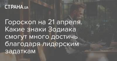 Гороскоп на 21 апреля. Какие знаки Зодиака смогут много достичь благодаря лидерским задаткам - strana.ua