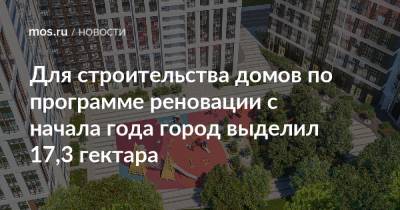 Для строительства домов по программе реновации с начала года город выделил 17,3 гектара - mos.ru - Москва - Дома