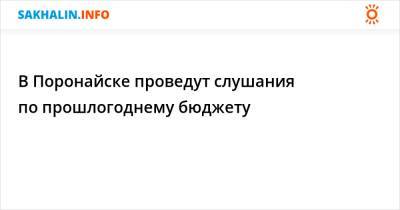 В Поронайске проведут слушания по прошлогоднему бюджету - sakhalin.info - Поронайск