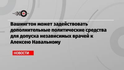 Вашингтон может задействовать дополнительные политические средства для допуска независимых врачей к Алексею Навальному - echo.msk.ru - Москва - Вашингтон