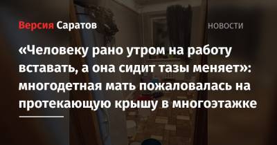 «Человеку рано утром на работу вставать, а она сидит тазы меняет»: многодетная мать пожаловалась на протекающую крышу в многоэтажке - nversia.ru - Саратов
