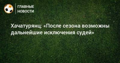 Сергей Лапочкин - Алексей Матюнин - Михаил Вилков - Кирилл Левников - Ашот Хачатурянц - Хачатурянц: «После сезона возможны дальнейшие исключения судей» - bombardir.ru