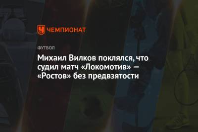 Михаил Вилков - Михаил Вилков поклялся, что судил матч «Локомотив» — «Ростов» без предвзятости - championat.com