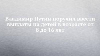 Владимир Путин - Владимир Путин поручил ввести выплаты на детей в возрасте от 8 до 16 лет - chelny-izvest.ru