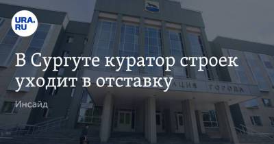 В Сургуте куратор строек уходит в отставку. Инсайд - ura.news - Сургут
