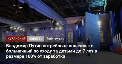 Владимир Путин - Владимир Путин потребовал оплачивать больничный по уходу за детьми до 7 лет в размере 100% от заработка - kubnews.ru - Краснодарский край