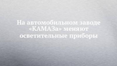 На автомобильном заводе «КАМАЗа» меняют осветительные приборы - chelny-izvest.ru