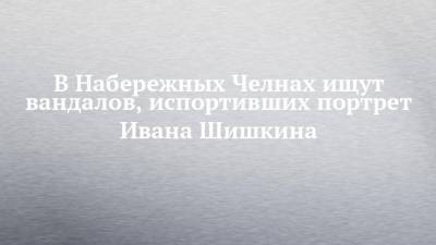 Наиль Магдеев - В Набережных Челнах ищут вандалов, испортивших портрет Ивана Шишкина - chelny-izvest.ru - Набережные Челны