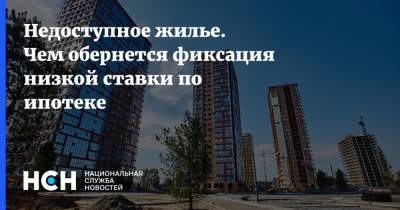 Недоступное жилье. Чем обернется фиксация низкой ставки по ипотеке - nsn.fm
