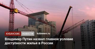 Владимир Путин - Владимир Путин назвал главное условие доступности жилья в России - kubnews.ru - Краснодарский край