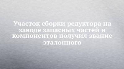Участок сборки редуктора на заводе запасных частей и компонентов получил звание эталонного - chelny-izvest.ru
