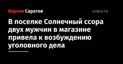 В поселке Солнечный ссора двух мужчин в магазине привела к возбуждению уголовного дела - nversia.ru - Саратов