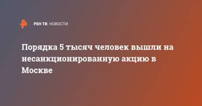 Алексей Навальный - Порядка 5 тысяч человек вышли на несанкционированную акцию в Москве - ren.tv - Москва