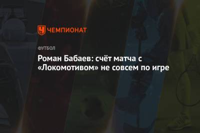 Роман Бабаев - Роман Бабаев: счёт матча с «Локомотивом» не совсем по игре - championat.com - Самара