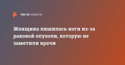 Женщина лишилась ноги из-за раковой опухоли, которую не заметили врачи - ren.tv - Челябинск