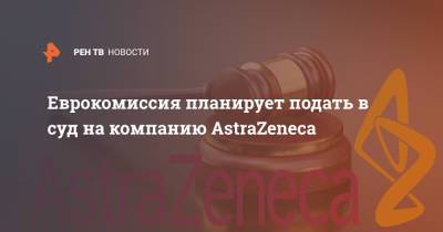 Еврокомиссия планирует подать в суд на компанию AstraZeneca - ren.tv
