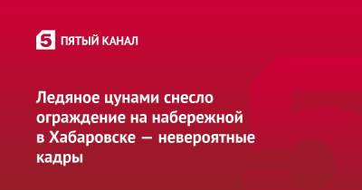 Ледяное цунами снесло ограждение на набережной в Хабаровске — невероятные кадры - 5-tv.ru - Амурская обл. - Хабаровский край - Хабаровск