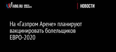 На «Газпром Арене» планируют вакцинировать болельщиков ЕВРО-2020 - ivbg.ru - Россия - Санкт-Петербург