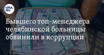 Бывшего топ-менеджера челябинской больницы обвинили в коррупции - ura.news - Челябинск
