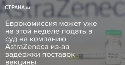 Еврокомиссия может уже на этой неделе подать в суд на компанию AstraZeneca из-за задержки поставок вакцины - strana.ua