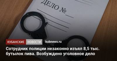 Сотрудник полиции незаконно изъял 8,5 тыс. бутылок пива. Возбуждено уголовное дело - kubnews.ru - Краснодарский край
