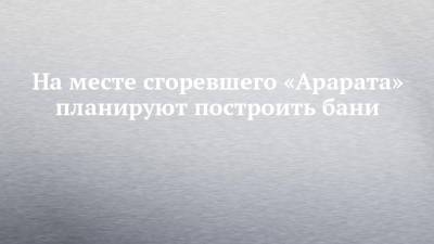 На месте сгоревшего «Арарата» планируют построить бани - chelny-izvest.ru - Набережные Челны - Ижевск