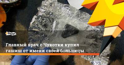 Главный врач с Чукотки купил гашиш от имени своей больницы - ridus.ru - Чукотка