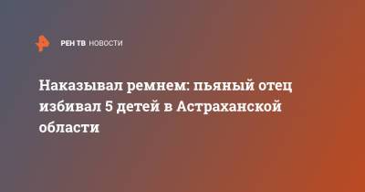 Наказывал ремнем: пьяный отец избивал 5 детей в Астраханской области - ren.tv - Астраханская обл.