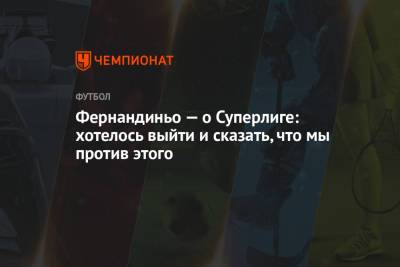 Фернандиньо — о Суперлиге: хотелось выйти и сказать, что мы против этого - championat.com - Англия - Мадрид