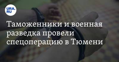 Таможенники и военная разведка провели спецоперацию в Тюмени - ura.news - Тюмень