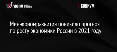 Минэкономразвития понизило прогноз по росту экономики России в 2021 году - ivbg.ru - Россия
