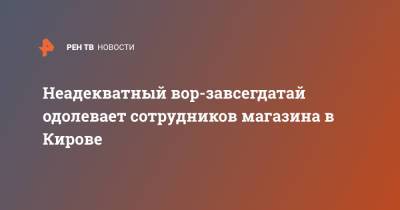 Неадекватный вор-завсегдатай одолевает сотрудников магазина в Кирове - ren.tv