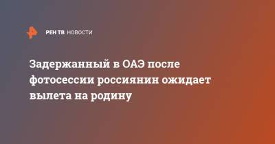Задержанный в ОАЭ после фотосессии россиянин ожидает вылета на родину - ren.tv - Россия - Эмираты