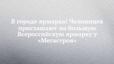 В городе ярмарка! Челнинцев приглашают на большую Всероссийскую ярмарку у «Мегастроя» - chelny-izvest.ru - Тверь - респ. Удмуртия