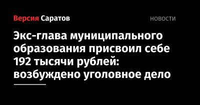 Экс-глава муниципального образования присвоил себе 192 тысячи рублей: возбуждено уголовное дело - nversia.ru - Саратовская обл.