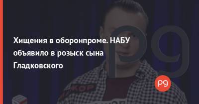 Олег Гладковский - Игорь Гладковский - Хищения в оборонпроме. НАБУ объявило в розыск сына Гладковского - thepage.ua - Снбо