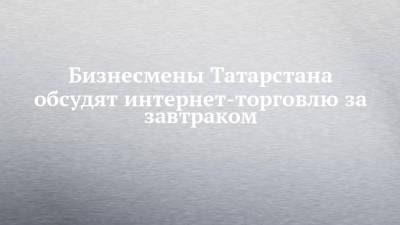 Бизнесмены Татарстана обсудят интернет-торговлю за завтраком - chelny-izvest.ru - Москва - респ. Татарстан - Казань