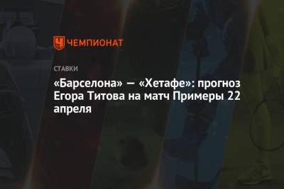 Егор Титов - «Барселона» — «Хетафе»: прогноз Егора Титова на матч Примеры 22 апреля - championat.com - Испания - Мадрид