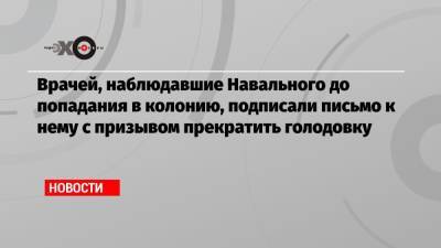 Алексей Навальный - Врачей, наблюдавшие Навального до попадания в колонию, подписали письмо к нему с призывом прекратить голодовку - echo.msk.ru