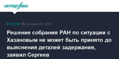 Александр Сергеев - Решение собрания РАН по ситуации с Хазановым не может быть принято до выяснения деталей задержания, заявил Сергеев - interfax.ru - Москва - Нижний Новгород