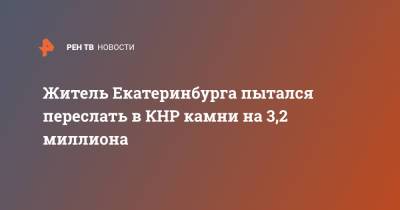 Житель Екатеринбурга пытался переслать в КНР камни на 3,2 миллиона - ren.tv - Китай - Екатеринбург - Уральск