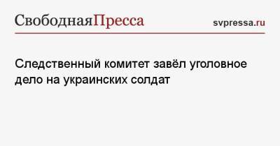 Следственный комитет завёл уголовное дело на украинских солдат - svpressa.ru - Киев - Донецк