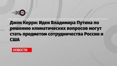 Владимир Путин - Джон Керри - Джо Байден - Джон Керри: Идеи Владимира Путина по решению климатических вопросов могут стать предметом сотрудничества России и США - echo.msk.ru - Москва