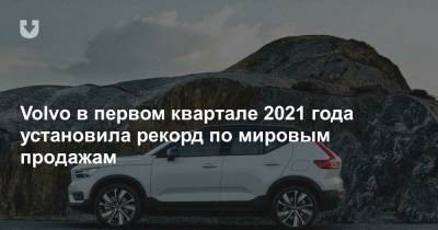 Volvo в первом квартале 2021 года установила рекорд по мировым продажам - news.tut.by - Торговля
