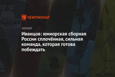 Иванцов: юниорская сборная России сплочённая, сильная команда, которая готова побеждать - championat.com - Новогорск