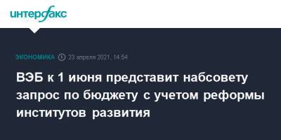 Игорь Шувалов - ВЭБ к 1 июня представит набсовету запрос по бюджету с учетом реформы институтов развития - interfax.ru - Москва