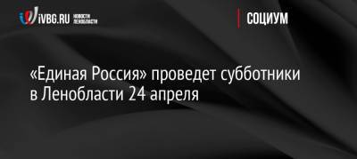 «Единая Россия» проведет субботники в Ленобласти 24 апреля - ivbg.ru - Ленинградская обл.