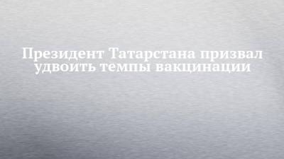 Рустам Минниханов - Президент Татарстана призвал удвоить темпы вакцинации - chelny-izvest.ru - респ. Татарстан