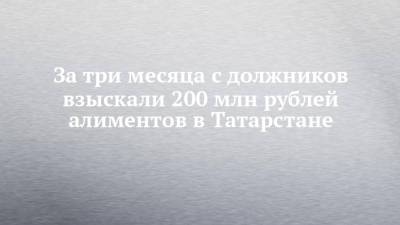 За три месяца с должников взыскали 200 млн рублей алиментов в Татарстане - chelny-izvest.ru - респ. Татарстан