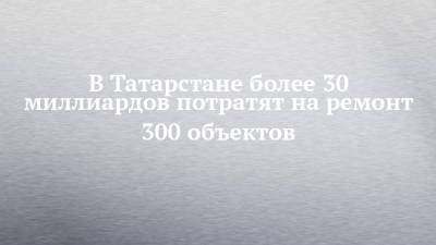 Алексей Песошин - В Татарстане более 30 миллиардов потратят на ремонт 300 объектов - chelny-izvest.ru - респ. Татарстан